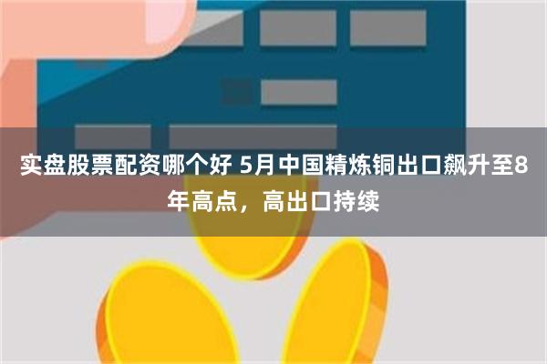 实盘股票配资哪个好 5月中国精炼铜出口飙升至8年高点，高出口持续