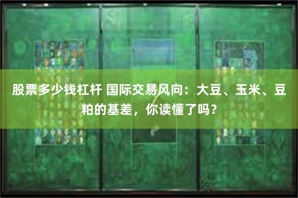 股票多少钱杠杆 国际交易风向：大豆、玉米、豆粕的基差，你读懂了吗？