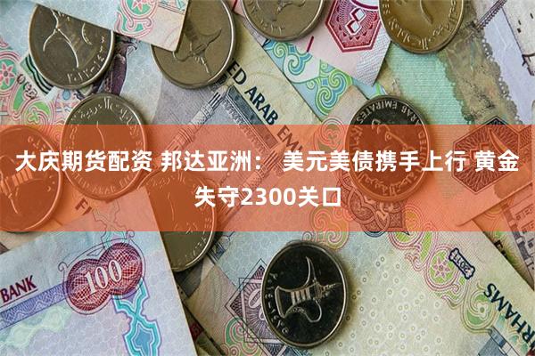 大庆期货配资 邦达亚洲： 美元美债携手上行 黄金失守2300关口