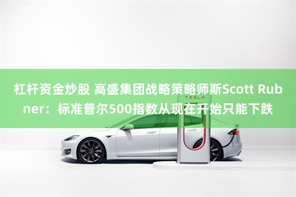 杠杆资金炒股 高盛集团战略策略师斯Scott Rubner：标准普尔500指数从现在开始只能下跌