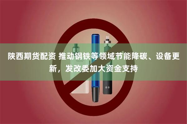 陕西期货配资 推动钢铁等领域节能降碳、设备更新，发改委加大资金支持