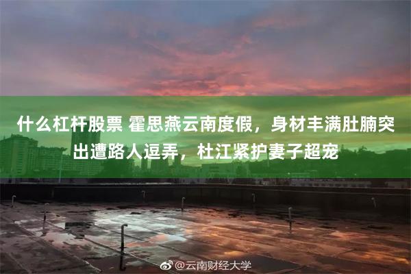 什么杠杆股票 霍思燕云南度假，身材丰满肚腩突出遭路人逗弄，杜江紧护妻子超宠