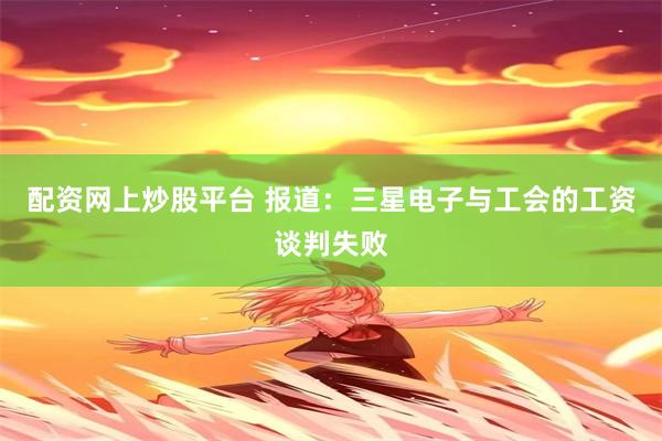 配资网上炒股平台 报道：三星电子与工会的工资谈判失败