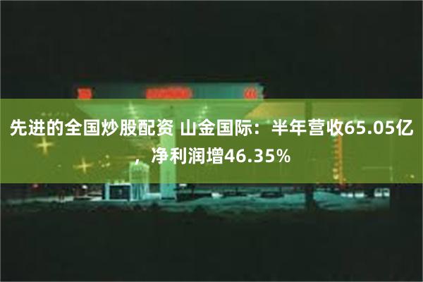 先进的全国炒股配资 山金国际：半年营收65.05亿，净利润增46.35%