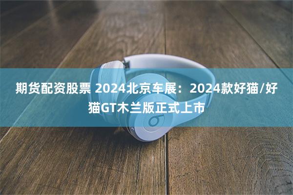 期货配资股票 2024北京车展：2024款好猫/好猫GT木兰版正式上市