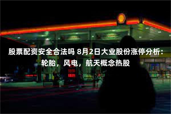 股票配资安全合法吗 8月2日大业股份涨停分析：轮胎，风电，航天概念热股