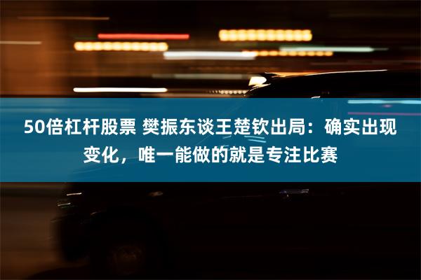 50倍杠杆股票 樊振东谈王楚钦出局：确实出现变化，唯一能做的就是专注比赛