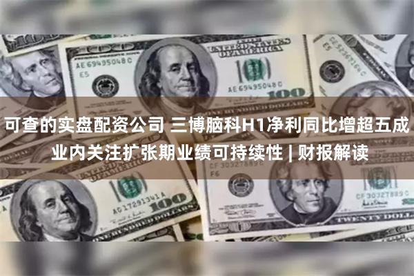 可查的实盘配资公司 三博脑科H1净利同比增超五成 业内关注扩张期业绩可持续性 | 财报解读