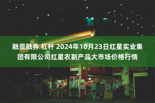 融资融券 杠杆 2024年10月23日红星实业集团有限公司红星农副产品大市场价格行情