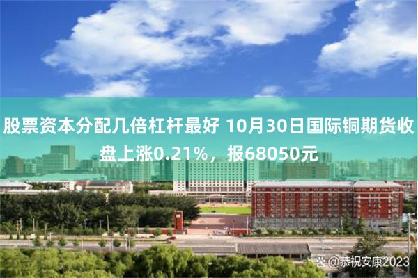 股票资本分配几倍杠杆最好 10月30日国际铜期货收盘上涨0.21%，报68050元