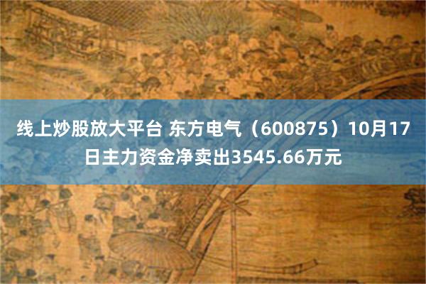 线上炒股放大平台 东方电气（600875）10月17日主力资金净卖出3545.66万元