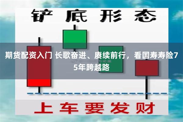 期货配资入门 长歌奋进、赓续前行，看国寿寿险75年跨越路