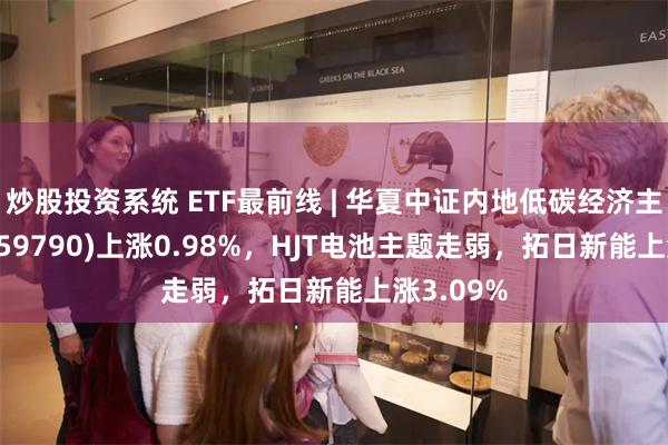 炒股投资系统 ETF最前线 | 华夏中证内地低碳经济主题ETF(159790)上涨0.98%，HJT电池主题走弱，拓日新能上涨3.09%