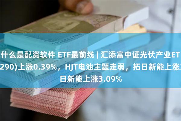 什么是配资软件 ETF最前线 | 汇添富中证光伏产业ETF(516290)上涨0.39%，HJT电池主题走弱，拓日新能上涨3.09%