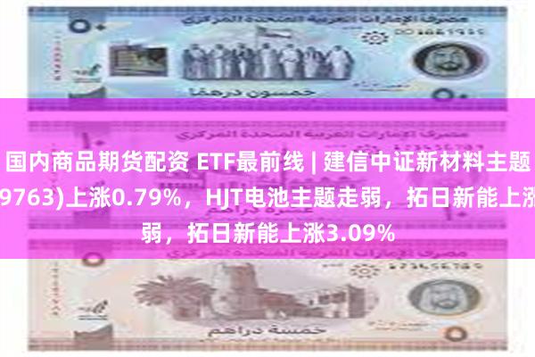 国内商品期货配资 ETF最前线 | 建信中证新材料主题ETF(159763)上涨0.79%，HJT电池主题走弱，拓日新能上涨3.09%