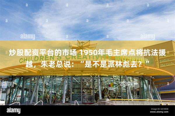 炒股配资平台的市场 1950年毛主席点将抗法援越，朱老总说：“是不是派林彪去？”