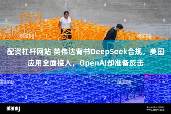 配资杠杆网站 英伟达背书DeepSeek合规，美国应用全面接入，OpenAI却准备反击