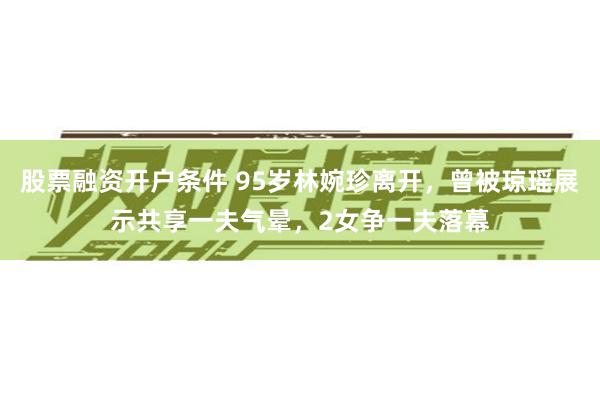 股票融资开户条件 95岁林婉珍离开，曾被琼瑶展示共享一夫气晕，2女争一夫落幕