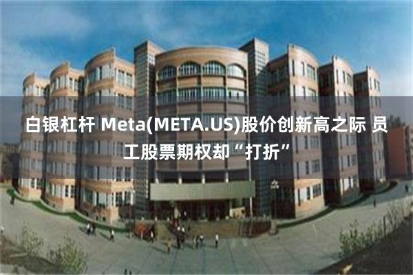 白银杠杆 Meta(META.US)股价创新高之际 员工股票期权却“打折”