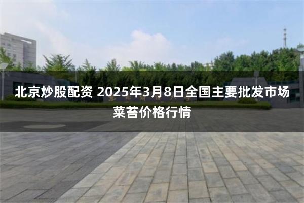 北京炒股配资 2025年3月8日全国主要批发市场菜苔价格行情