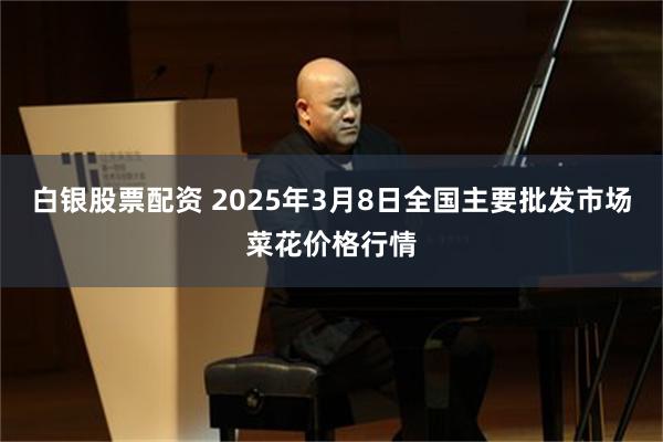 白银股票配资 2025年3月8日全国主要批发市场菜花价格行情