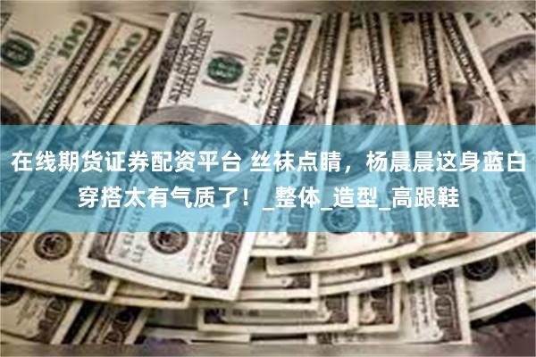在线期货证券配资平台 丝袜点睛，杨晨晨这身蓝白穿搭太有气质了！_整体_造型_高跟鞋