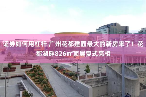 证券如何用杠杆 广州花都建面最大的新房来了！花都湖畔826㎡顶层复式亮相