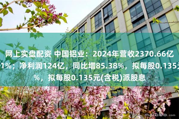 网上实盘配资 中国铝业：2024年营收2370.66亿，同比增长5.21%；净利润124亿，同比增8
