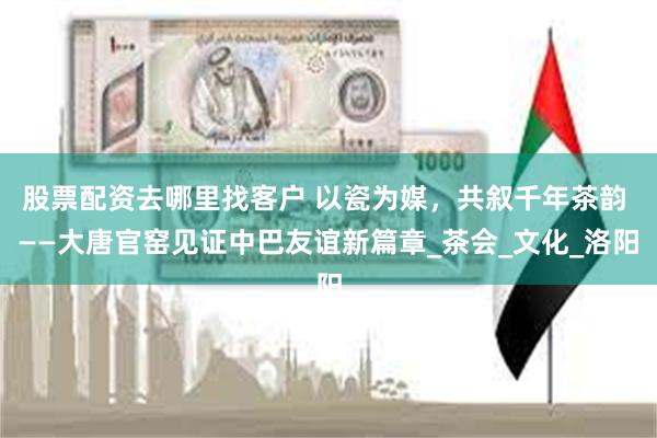 股票配资去哪里找客户 以瓷为媒，共叙千年茶韵 ——大唐官窑见证中巴友谊新篇章_茶会_文化_洛阳