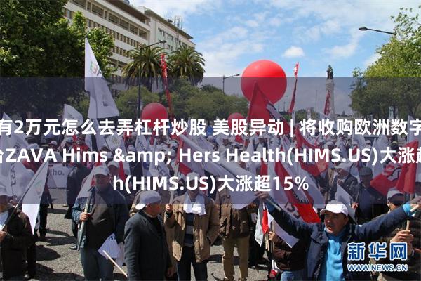 只有2万元怎么去弄杠杆炒股 美股异动 | 将收购欧洲数字健康平台ZAVA Hims & He