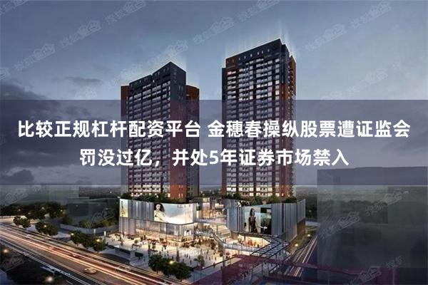 比较正规杠杆配资平台 金穗春操纵股票遭证监会罚没过亿，并处5年证券市场禁入