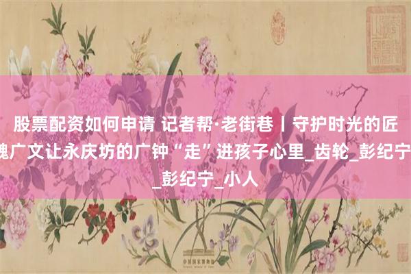 股票配资如何申请 记者帮·老街巷丨守护时光的匠人：魏广文让永庆坊的广钟“走”进孩子心里_齿轮_彭纪宁