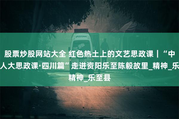 股票炒股网站大全 红色热土上的文艺思政课｜“中国工人大思政课·四川篇”走进资阳乐至陈毅故里_精神_乐