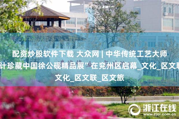 配资炒股软件下载 大众网 | 中华传统工艺大师姚树信设计珍藏中国徐公砚精品展”在兖州区启幕_文化_区