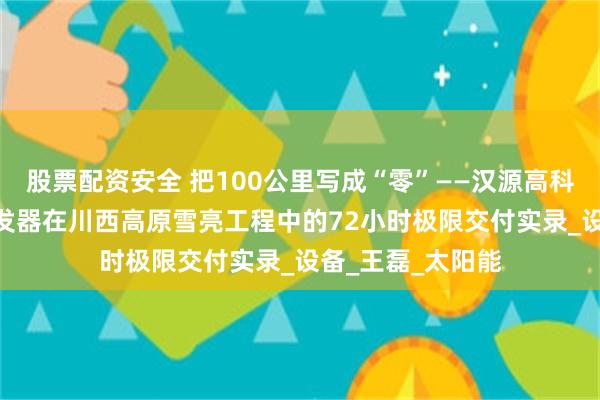 股票配资安全 把100公里写成“零”——汉源高科100公里光纤收发器在川西高原雪亮工程中的72小时极