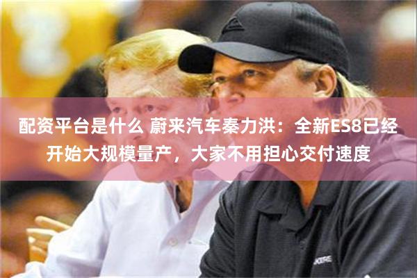 配资平台是什么 蔚来汽车秦力洪：全新ES8已经开始大规模量产，大家不用担心交付速度