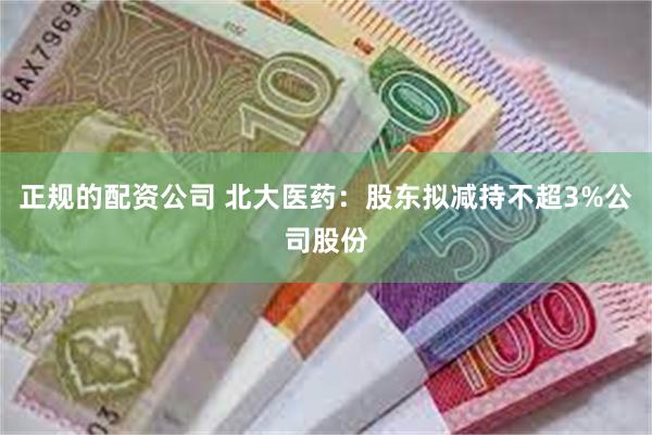 正规的配资公司 北大医药：股东拟减持不超3%公司股份