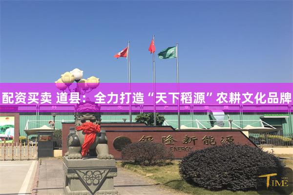 配资买卖 道县：全力打造“天下稻源”农耕文化品牌
